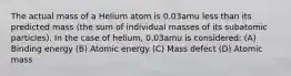 The actual mass of a Helium atom is 0.03amu less than its predicted mass (the sum of individual masses of its subatomic particles). In the case of helium, 0.03amu is considered: (A) Binding energy (B) Atomic energy (C) Mass defect (D) Atomic mass