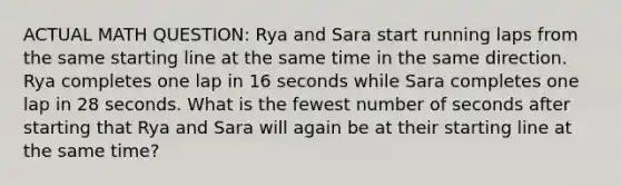 ACTUAL MATH QUESTION: Rya and Sara start running laps from the same starting line at the same time in the same direction. Rya completes one lap in 16 seconds while Sara completes one lap in 28 seconds. What is the fewest number of seconds after starting that Rya and Sara will again be at their starting line at the same time?