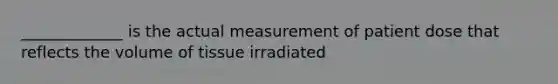 _____________ is the actual measurement of patient dose that reflects the volume of tissue irradiated