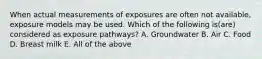 When actual measurements of exposures are often not available, exposure models may be used. Which of the following is(are) considered as exposure pathways? A. Groundwater B. Air C. Food D. Breast milk E. All of the above