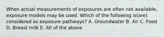 When actual measurements of exposures are often not available, exposure models may be used. Which of the following is(are) considered as exposure pathways? A. Groundwater B. Air C. Food D. Breast milk E. All of the above