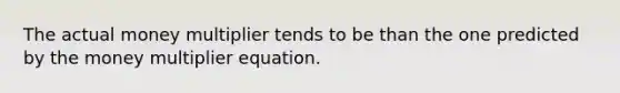 The actual money multiplier tends to be than the one predicted by the money multiplier equation.