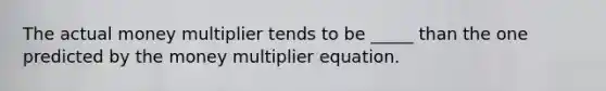 The actual money multiplier tends to be _____ than the one predicted by the money multiplier equation.