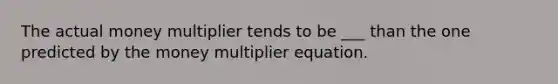 The actual money multiplier tends to be ___ than the one predicted by the money multiplier equation.