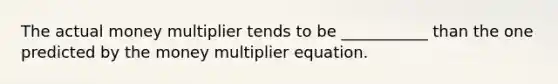 The actual money multiplier tends to be ___________ than the one predicted by the money multiplier equation.