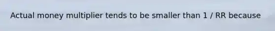 Actual money multiplier tends to be smaller than 1 / RR because
