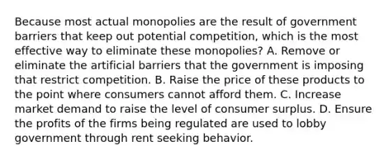 Because most actual monopolies are the result of government barriers that keep out potential competition, which is the most effective way to eliminate these monopolies? A. Remove or eliminate the artificial barriers that the government is imposing that restrict competition. B. Raise the price of these products to the point where consumers cannot afford them. C. Increase market demand to raise the level of consumer surplus. D. Ensure the profits of the firms being regulated are used to lobby government through rent seeking behavior.