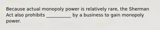 Because actual monopoly power is relatively rare, the Sherman Act also prohibits ___________ by a business to gain monopoly power.