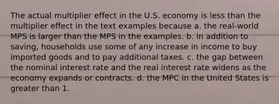 The actual multiplier effect in the U.S. economy is less than the multiplier effect in the text examples because a. the real-world MPS is larger than the MPS in the examples. b. in addition to saving, households use some of any increase in income to buy imported goods and to pay additional taxes. c. the gap between the nominal interest rate and the real interest rate widens as the economy expands or contracts. d. the MPC in the United States is greater than 1.