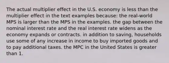 The actual multiplier effect in the U.S. economy is less than the multiplier effect in the text examples because: the real-world MPS is larger than the MPS in the examples. the gap between the nominal interest rate and the real interest rate widens as the economy expands or contracts. in addition to saving, households use some of any increase in income to buy imported goods and to pay additional taxes. the MPC in the United States is greater than 1.