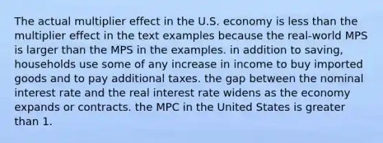 The actual multiplier effect in the U.S. economy is less than the multiplier effect in the text examples because the real-world MPS is larger than the MPS in the examples. in addition to saving, households use some of any increase in income to buy imported goods and to pay additional taxes. the gap between the nominal interest rate and the real interest rate widens as the economy expands or contracts. the MPC in the United States is greater than 1.