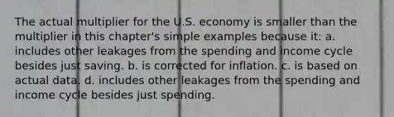 The actual multiplier for the U.S. economy is smaller than the multiplier in this chapter's simple examples because it: a. includes other leakages from the spending and income cycle besides just saving. b. is corrected for inflation. c. is based on actual data. d. includes other leakages from the spending and income cycle besides just spending.