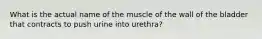 What is the actual name of the muscle of the wall of the bladder that contracts to push urine into urethra?