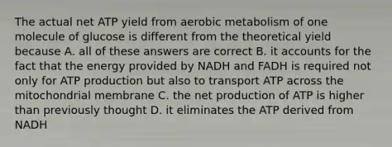 The actual net ATP yield from aerobic metabolism of one molecule of glucose is different from the theoretical yield because A. all of these answers are correct B. it accounts for the fact that the energy provided by NADH and FADH is required not only for ATP production but also to transport ATP across the mitochondrial membrane C. the net production of ATP is higher than previously thought D. it eliminates the ATP derived from NADH