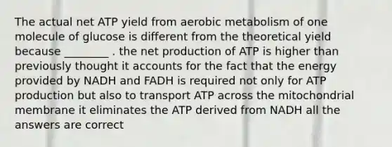 The actual net ATP yield from aerobic metabolism of one molecule of glucose is different from the theoretical yield because ________ . the net production of ATP is higher than previously thought it accounts for the fact that the energy provided by NADH and FADH is required not only for ATP production but also to transport ATP across the mitochondrial membrane it eliminates the ATP derived from NADH all the answers are correct