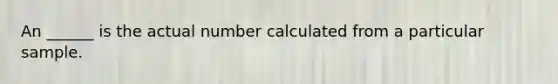 An ______ is the actual number calculated from a particular sample.