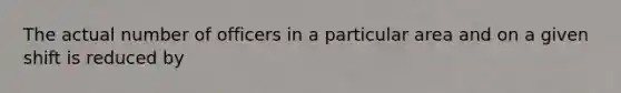 The actual number of officers in a particular area and on a given shift is reduced by