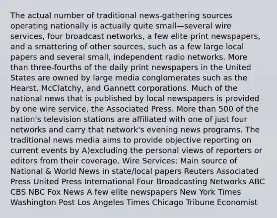 The actual number of traditional news-gathering sources operating nationally is actually quite small—several wire services, four broadcast networks, a few elite print newspapers, and a smattering of other sources, such as a few large local papers and several small, independent radio networks. More than three-fourths of the daily print newspapers in the United States are owned by large media conglomerates such as the Hearst, McClatchy, and Gannett corporations. Much of the national news that is published by local newspapers is provided by one wire service, the Associated Press. More than 500 of the nation's television stations are affiliated with one of just four networks and carry that network's evening news programs. The traditional news media aims to provide objective reporting on current events by A)excluding the personal views of reporters or editors from their coverage. Wire Services: Main source of National & World News in state/local papers Reuters Associated Press United Press International Four Broadcasting Networks ABC CBS NBC Fox News A few elite newspapers New York Times Washington Post Los Angeles Times Chicago Tribune Economist