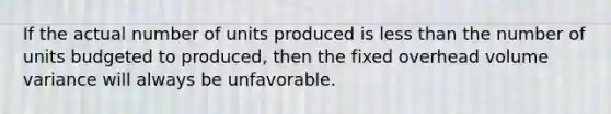 If the actual number of units produced is <a href='https://www.questionai.com/knowledge/k7BtlYpAMX-less-than' class='anchor-knowledge'>less than</a> the number of units budgeted to​ produced, then the fixed overhead volume variance will always be unfavorable.