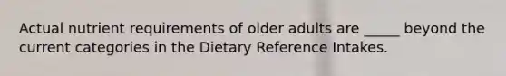 Actual nutrient requirements of older adults are _____ beyond the current categories in the Dietary Reference Intakes.