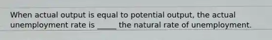 When actual output is equal to potential output, the actual unemployment rate is _____ the natural rate of unemployment.