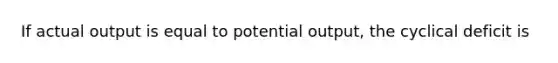 If actual output is equal to potential output, the cyclical deficit is