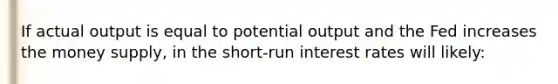 If actual output is equal to potential output and the Fed increases the money supply, in the short-run interest rates will likely: