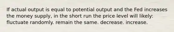 If actual output is equal to potential output and the Fed increases the money supply, in the short run the price level will likely: fluctuate randomly. remain the same. decrease. increase.