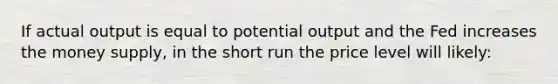 If actual output is equal to potential output and the Fed increases the money supply, in the short run the price level will likely: