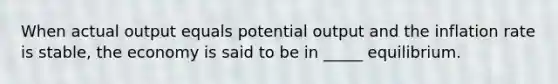 When actual output equals potential output and the inflation rate is stable, the economy is said to be in _____ equilibrium.