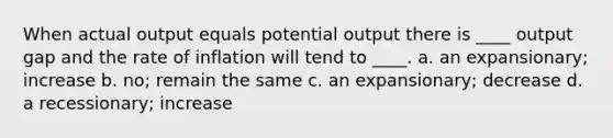 When actual output equals potential output there is ____ output gap and the rate of inflation will tend to ____. a. an expansionary; increase b. no; remain the same c. an expansionary; decrease d. a recessionary; increase