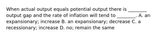 When actual output equals potential output there is ________ output gap and the rate of inflation will tend to ________. A. an expansionary; increase B. an expansionary; decrease C. a recessionary; increase D. no; remain the same