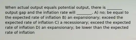 When actual output equals potential output, there is ________ output gap and the inflation rate will ________. A) no; be equal to the expected rate of inflation B) an expansionary; exceed the expected rate of inflation C) a recessionary; exceed the expected rate of inflation D) an expansionary; be lower than the expected rate of inflation