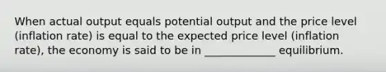 When actual output equals potential output and the price level (inflation rate) is equal to the expected price level (inflation rate), the economy is said to be in _____________ equilibrium.