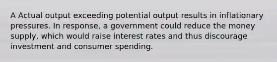 A Actual output exceeding potential output results in inflationary pressures. In response, a government could reduce the money supply, which would raise interest rates and thus discourage investment and consumer spending.