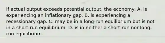 If actual output exceeds potential output, the economy: A. is experiencing an inflationary gap. B. is experiencing a recessionary gap. C. may be in a long-run equilibrium but is not in a short-run equilibrium. D. is in neither a short-run nor long-run equilibrium.