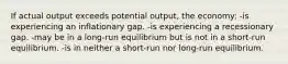 If actual output exceeds potential output, the economy: -is experiencing an inflationary gap. -is experiencing a recessionary gap. -may be in a long-run equilibrium but is not in a short-run equilibrium. -is in neither a short-run nor long-run equilibrium.