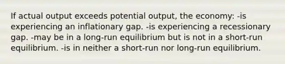 If actual output exceeds potential output, the economy: -is experiencing an inflationary gap. -is experiencing a recessionary gap. -may be in a long-run equilibrium but is not in a short-run equilibrium. -is in neither a short-run nor long-run equilibrium.