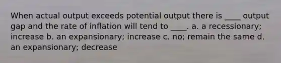 When actual output exceeds potential output there is ____ output gap and the rate of inflation will tend to ____. a. a recessionary; increase b. an expansionary; increase c. no; remain the same d. an expansionary; decrease