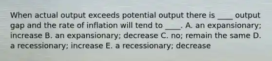 When actual output exceeds potential output there is ____ output gap and the rate of inflation will tend to ____. A. an expansionary; increase B. an expansionary; decrease C. no; remain the same D. a recessionary; increase E. a recessionary; decrease