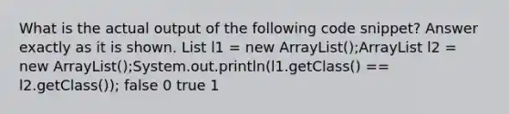 What is the actual output of the following code snippet? Answer exactly as it is shown. List l1 = new ArrayList ();ArrayList l2 = new ArrayList ();System.out.println(l1.getClass() == l2.getClass()); false 0 true 1