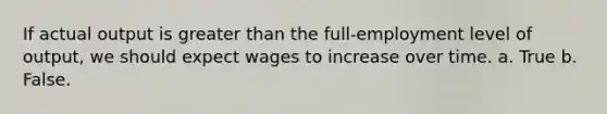 If actual output is greater than the full-employment level of output, we should expect wages to increase over time. a. True b. False.