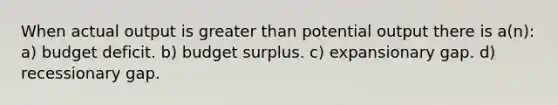 When actual output is <a href='https://www.questionai.com/knowledge/ktgHnBD4o3-greater-than' class='anchor-knowledge'>greater than</a> potential output there is a(n): a) budget deficit. b) budget surplus. c) expansionary gap. d) recessionary gap.