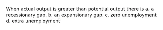 When actual output is <a href='https://www.questionai.com/knowledge/ktgHnBD4o3-greater-than' class='anchor-knowledge'>greater than</a> potential output there is a. a recessionary gap. b. an expansionary gap. c. zero unemployment d. extra unemployment