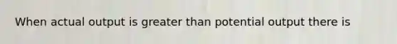 When actual output is greater than potential output there is