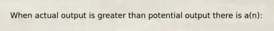 When actual output is greater than potential output there is a(n):