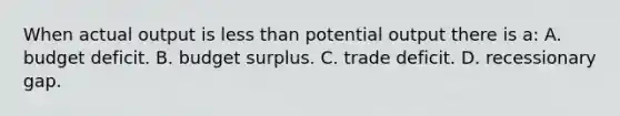 When actual output is less than potential output there is a: A. budget deficit. B. budget surplus. C. trade deficit. D. recessionary gap.