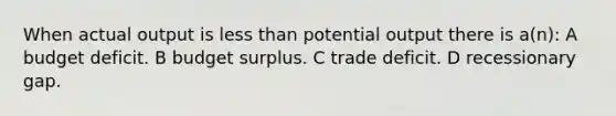 When actual output is less than potential output there is a(n): A budget deficit. B budget surplus. C trade deficit. D recessionary gap.