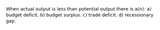 When actual output is <a href='https://www.questionai.com/knowledge/k7BtlYpAMX-less-than' class='anchor-knowledge'>less than</a> potential output there is a(n): a) budget deficit. b) budget surplus. c) trade deficit. d) recessionary gap.