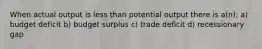 When actual output is less than potential output there is a(n): a) budget deficit b) budget surplus c) trade deficit d) recessionary gap